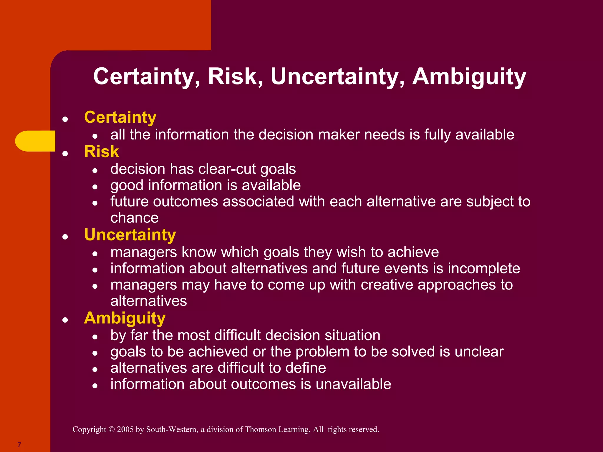Copyright © 2005 by South-Western, a division of Thomson Learning. All rights reserved.
7
Certainty, Risk, Uncertainty, Ambiguity
● Certainty
● all the information the decision maker needs is fully available
● Risk
● decision has clear-cut goals
● good information is available
● future outcomes associated with each alternative are subject to
chance
● Uncertainty
● managers know which goals they wish to achieve
● information about alternatives and future events is incomplete
● managers may have to come up with creative approaches to
alternatives
● Ambiguity
● by far the most difficult decision situation
● goals to be achieved or the problem to be solved is unclear
● alternatives are difficult to define
● information about outcomes is unavailable
 
