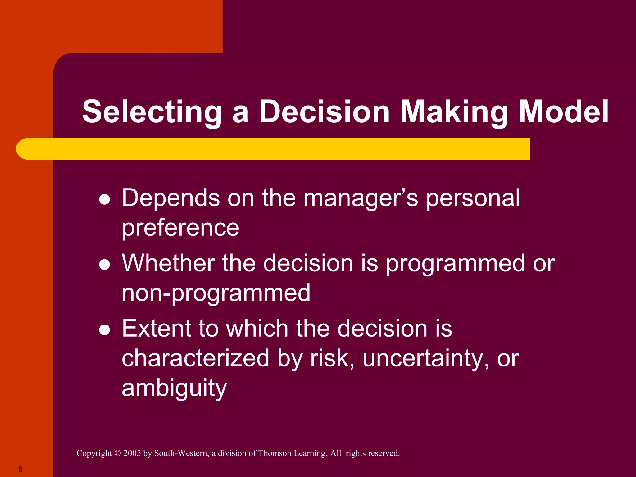 Copyright © 2005 by South-Western, a division of Thomson Learning. All rights reserved.
9
Selecting a Decision Making Model
 Depends on the manager’s personal
preference
 Whether the decision is programmed or
non-programmed
 Extent to which the decision is
characterized by risk, uncertainty, or
ambiguity
 