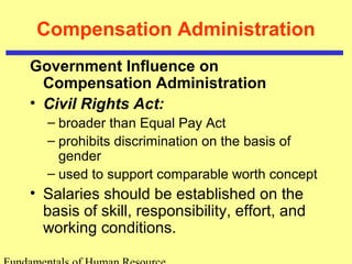 Compensation Administration
Government Influence on
Compensation Administration
• Civil Rights Act:
– broader than Equal Pay Act
– prohibits discrimination on the basis of
gender
– used to support comparable worth concept
• Salaries should be established on the
basis of skill, responsibility, effort, and
working conditions.
 