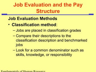 Job Evaluation and the Pay
Structure
Job Evaluation Methods
• Classification method:
– Jobs are placed in classification grades
– Compare their descriptions to the
classification description and benchmarked
jobs
– Look for a common denominator such as
skills, knowledge, or responsibility
 