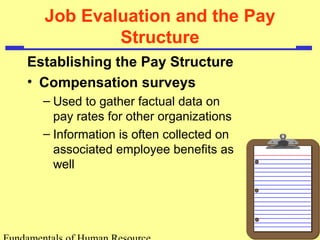 Job Evaluation and the Pay
Structure
Establishing the Pay Structure
• Compensation surveys
– Used to gather factual data on
pay rates for other organizations
– Information is often collected on
associated employee benefits as
well
 