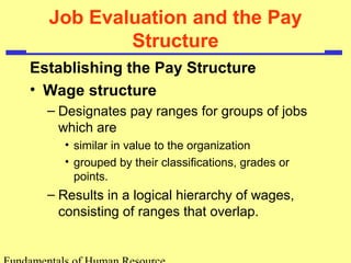 Job Evaluation and the Pay
Structure
Establishing the Pay Structure
• Wage structure
– Designates pay ranges for groups of jobs
which are
• similar in value to the organization
• grouped by their classifications, grades or
points.
– Results in a logical hierarchy of wages,
consisting of ranges that overlap.
 