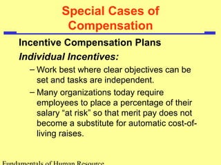 Special Cases of
Compensation
Incentive Compensation Plans
Individual Incentives:
– Work best where clear objectives can be
set and tasks are independent.
– Many organizations today require
employees to place a percentage of their
salary “at risk” so that merit pay does not
become a substitute for automatic cost-of-
living raises.
 