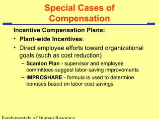 Special Cases of
Compensation
Incentive Compensation Plans:
• Plant-wide Incentives:
• Direct employee efforts toward organizational
goals (such as cost reduction)
– Scanlon Plan - supervisor and employee
committees suggest labor-saving improvements
– IMPROSHARE - formula is used to determine
bonuses based on labor cost savings
 