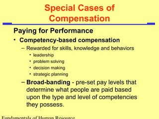 Special Cases of
Compensation
Paying for Performance
• Competency-based compensation
– Rewarded for skills, knowledge and behaviors
• leadership
• problem solving
• decision making
• strategic planning
– Broad-banding - pre-set pay levels that
determine what people are paid based
upon the type and level of competencies
they possess.
 