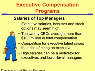 Executive Compensation
Programs
Salaries of Top Managers
– Executive salaries, bonuses and stock
options may seem high.
– Top twenty CEOs average more than
$100 million in total compensation.
– Competition for executive talent raises
the price of hiring an executive.
– High salaries can be a motivator for
executives and lower-level managers
 
