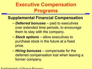 Executive Compensation
Programs
Supplemental Financial Compensation
– Deferred bonuses – paid to executives
over extended time periods, to encourage
them to stay with the company.
– Stock options – allow executives to
purchase stock in the future at a fixed
price.
– Hiring bonuses – compensate for the
deferred compensation lost when leaving a
former company.
 