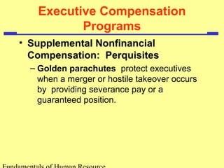 Executive Compensation
Programs
• Supplemental Nonfinancial
Compensation: Perquisites
– Golden parachutes protect executives
when a merger or hostile takeover occurs
by providing severance pay or a
guaranteed position.
 