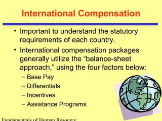 International Compensation
• Important to understand the statutory
requirements of each country.
• International compensation packages
generally utilize the “balance-sheet
approach,” using the four factors below:
– Base Pay
– Differentials
– Incentives
– Assistance Programs
 