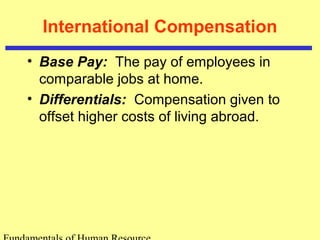 International Compensation
• Base Pay: The pay of employees in
comparable jobs at home.
• Differentials: Compensation given to
offset higher costs of living abroad.
 