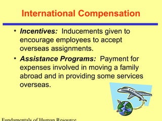 International Compensation
• Incentives: Inducements given to
encourage employees to accept
overseas assignments.
• Assistance Programs: Payment for
expenses involved in moving a family
abroad and in providing some services
overseas.
 