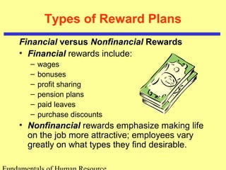 Types of Reward Plans
Financial versus Nonfinancial Rewards
• Financial rewards include:
– wages
– bonuses
– profit sharing
– pension plans
– paid leaves
– purchase discounts
• Nonfinancial rewards emphasize making life
on the job more attractive; employees vary
greatly on what types they find desirable.
 