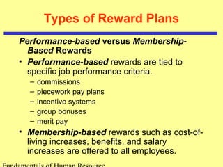 Types of Reward Plans
Performance-based versus Membership-
Based Rewards
• Performance-based rewards are tied to
specific job performance criteria.
– commissions
– piecework pay plans
– incentive systems
– group bonuses
– merit pay
• Membership-based rewards such as cost-of-
living increases, benefits, and salary
increases are offered to all employees.
 