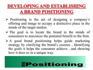  Positioning is the act of designing a company’s
offering and image to occupy a distinctive place in the
minds of the target market.
 The goal is to locate the brand in the minds of
consumers to maximize the potential benefit to the firm.
 A good brand positioning helps guide marketing
strategy by clarifying the brand’s essence , identifying
the goals it helps the consumer achieve , and showing
how it does so in a unique way.
 