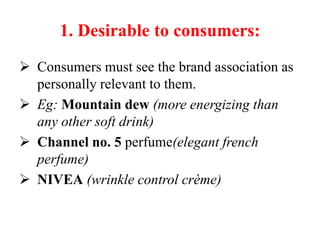 1. Desirable to consumers:
 Consumers must see the brand association as
personally relevant to them.
 Eg: Mountain dew (more energizing than
any other soft drink)
 Channel no. 5 perfume(elegant french
perfume)
 NIVEA (wrinkle control crème)
 
