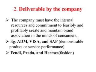 2. Deliverable by the company
 The company must have the internal
resources and commitment to feasibly and
profitably create and maintain brand
association in the minds of consumers.
 Eg: ADM, VISA, and SAP (demonstrable
product or service performance)
 Fendi, Prada, and Hermes(fashion)
 