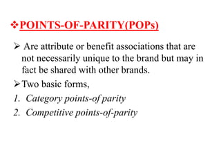 POINTS-OF-PARITY(POPs)
 Are attribute or benefit associations that are
not necessarily unique to the brand but may in
fact be shared with other brands.
Two basic forms,
1. Category points-of parity
2. Competitive points-of-parity
 