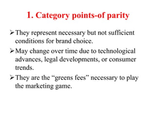 1. Category points-of parity
They represent necessary but not sufficient
conditions for brand choice.
May change over time due to technological
advances, legal developments, or consumer
trends.
They are the “greens fees” necessary to play
the marketing game.
 