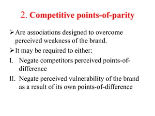 2. Competitive points-of-parity
Are associations designed to overcome
perceived weakness of the brand.
It may be required to either:
I. Negate competitors perceived points-of-
difference
II. Negate perceived vulnerability of the brand
as a result of its own points-of-difference
 