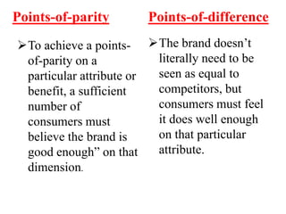 Points-of-parity
To achieve a points-
of-parity on a
particular attribute or
benefit, a sufficient
number of
consumers must
believe the brand is
good enough” on that
dimension.
Points-of-difference
The brand doesn’t
literally need to be
seen as equal to
competitors, but
consumers must feel
it does well enough
on that particular
attribute.
 