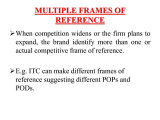 MULTIPLE FRAMES OF
REFERENCE
When competition widens or the firm plans to
expand, the brand identify more than one or
actual competitive frame of reference.
E.g. ITC can make different frames of
reference suggesting different POPs and
PODs.
 