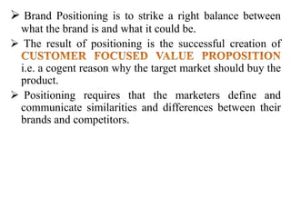  Brand Positioning is to strike a right balance between
what the brand is and what it could be.
 The result of positioning is the successful creation of
i.e. a cogent reason why the target market should buy the
product.
 Positioning requires that the marketers define and
communicate similarities and differences between their
brands and competitors.
 
