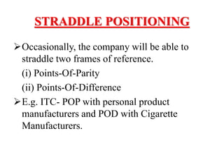 STRADDLE POSITIONING
Occasionally, the company will be able to
straddle two frames of reference.
(i) Points-Of-Parity
(ii) Points-Of-Difference
E.g. ITC- POP with personal product
manufacturers and POD with Cigarette
Manufacturers.
 