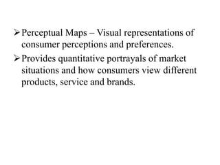 Perceptual Maps – Visual representations of
consumer perceptions and preferences.
Provides quantitative portrayals of market
situations and how consumers view different
products, service and brands.
 