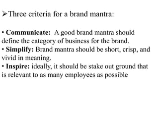 Three criteria for a brand mantra:
• Communicate: A good brand mantra should
define the category of business for the brand.
• Simplify: Brand mantra should be short, crisp, and
vivid in meaning.
• Inspire: ideally, it should be stake out ground that
is relevant to as many employees as possible
 