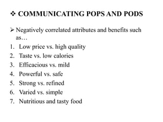  COMMUNICATING POPS AND PODS
 Negatively correlated attributes and benefits such
as…
1. Low price vs. high quality
2. Taste vs. low calories
3. Efficacious vs. mild
4. Powerful vs. safe
5. Strong vs. refined
6. Varied vs. simple
7. Nutritious and tasty food
 
