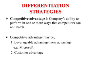 DIFFERENTIATION
STRATEGIES
 Competitive advantage is Company’s ability to
perform in one or more ways that competitors can
not match.
 Competitive advantage may be,
1. Leverageable advantage: new advantage
e.g. Microsoft
2. Customer advantage
 