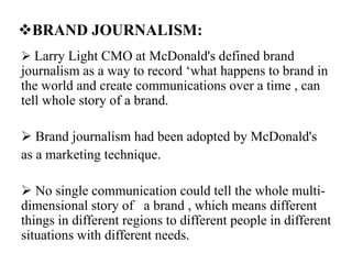 BRAND JOURNALISM:
 Larry Light CMO at McDonald's defined brand
journalism as a way to record ‘what happens to brand in
the world and create communications over a time , can
tell whole story of a brand.
 Brand journalism had been adopted by McDonald's
as a marketing technique.
 No single communication could tell the whole multi-
dimensional story of a brand , which means different
things in different regions to different people in different
situations with different needs.
 