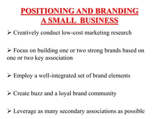 POSITIONING AND BRANDING
A SMALL BUSINESS
 Creatively conduct low-cost marketing research
 Focus on building one or two strong brands based on
one or two key association
 Employ a well-integrated set of brand elements
 Create buzz and a loyal brand community
 Leverage as many secondary associations as possible
 