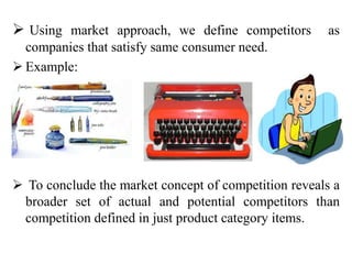  Using market approach, we define competitors as
companies that satisfy same consumer need.
 Example:
 To conclude the market concept of competition reveals a
broader set of actual and potential competitors than
competition defined in just product category items.
 