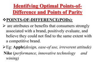 Identifying Optimal Points-of-
Difference and Points of Parity
POINTS-OF-DIFFERENCE(PODs):
 are attributes or benefits that consumers strongly
associated with a brand, positively evaluate, and
believe they could not find to the same extent with
a competitive brand.
Eg: Apple(design, ease-of use, irreverent attitude)
Nike (performance, innovative technology and
wining)
 