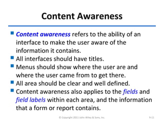 Content Awareness
Content awareness refers to the ability of an
interface to make the user aware of the
information it contains.
All interfaces should have titles.
Menus should show where the user are and
where the user came from to get there.
All area should be clear and well defined.
Content awareness also applies to the fields and
field labels within each area, and the information
that a form or report contains.
© Copyright 2011 John Wiley & Sons, Inc. 9-11
 