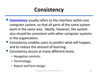 Consistency
 Consistency usually refers to the interface within one
computer system, so that all parts of the same system
work in the same way. Ideally, however, the system
also should be consistent with other computer systems
in the organization.
 Consistency enables users to predict what will happen,
and to reduce the amount of learning.
 Consistency occurs at many different levels.
– Navigation controls;
– Terminology;
– Report and form design.
© Copyright 2011 John Wiley & Sons, Inc. 9-15
 