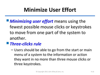 Minimize User Effort
Minimizing user effort means using the
fewest possible mouse clicks or keystrokes
to move from one part of the system to
another.
Three-clicks rule
– Users should be able to go from the start or main
menu of a system to the information or action
they want in no more than three mouse clicks or
three keystrokes.
© Copyright 2011 John Wiley & Sons, Inc. 9-16
 