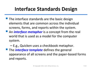 Interface Standards Design
 The interface standards are the basic design
elements that are common across the individual
screens, forms, and reports within the system.
 An interface metaphor is a concept from the real
world that is used as a model for the computer
system.
– E.g., Quicken uses a checkbook metaphor.
 The interface template defines the general
appearance of all screens and the paper-based forms
and reports.
© Copyright 2011 John Wiley & Sons, Inc. 9-22
 