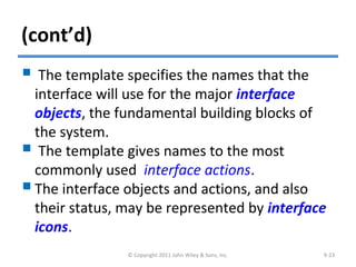 (cont’d)
 The template specifies the names that the
interface will use for the major interface
objects, the fundamental building blocks of
the system.
 The template gives names to the most
commonly used interface actions.
The interface objects and actions, and also
their status, may be represented by interface
icons.
© Copyright 2011 John Wiley & Sons, Inc. 9-23
 