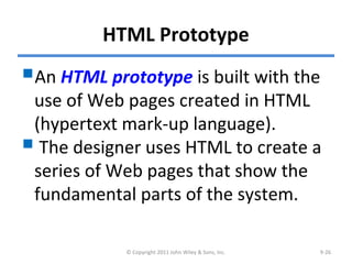 HTML Prototype
An HTML prototype is built with the
use of Web pages created in HTML
(hypertext mark-up language).
 The designer uses HTML to create a
series of Web pages that show the
fundamental parts of the system.
© Copyright 2011 John Wiley & Sons, Inc. 9-26
 