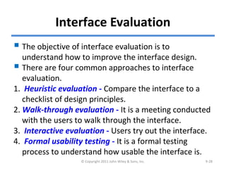 Interface Evaluation
 The objective of interface evaluation is to
understand how to improve the interface design.
 There are four common approaches to interface
evaluation.
1. Heuristic evaluation - Compare the interface to a
checklist of design principles.
2. Walk-through evaluation - It is a meeting conducted
with the users to walk through the interface.
3. Interactive evaluation - Users try out the interface.
4. Formal usability testing - It is a formal testing
process to understand how usable the interface is.
© Copyright 2011 John Wiley & Sons, Inc. 9-28
 