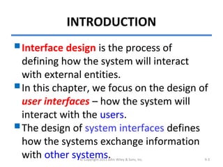 INTRODUCTION
Interface design is the process of
defining how the system will interact
with external entities.
In this chapter, we focus on the design of
user interfaces – how the system will
interact with the users.
The design of system interfaces defines
how the systems exchange information
with other systems.© Copyright 2011 John Wiley & Sons, Inc. 9-3
 