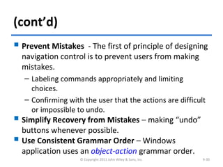 (cont’d)
 Prevent Mistakes - The first of principle of designing
navigation control is to prevent users from making
mistakes.
– Labeling commands appropriately and limiting
choices.
– Confirming with the user that the actions are difficult
or impossible to undo.
 Simplify Recovery from Mistakes – making “undo”
buttons whenever possible.
 Use Consistent Grammar Order – Windows
application uses an object-action grammar order.
© Copyright 2011 John Wiley & Sons, Inc. 9-30
 