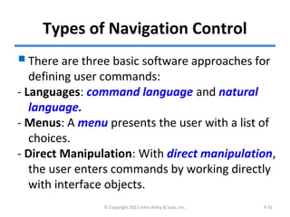 Types of Navigation Control
There are three basic software approaches for
defining user commands:
- Languages: command language and natural
language.
- Menus: A menu presents the user with a list of
choices.
- Direct Manipulation: With direct manipulation,
the user enters commands by working directly
with interface objects.
© Copyright 2011 John Wiley & Sons, Inc. 9-31
 