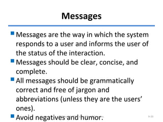 Messages
Messages are the way in which the system
responds to a user and informs the user of
the status of the interaction.
Messages should be clear, concise, and
complete.
All messages should be grammatically
correct and free of jargon and
abbreviations (unless they are the users’
ones).
Avoid negatives and humor.© Copyright 2011 John Wiley & Sons, Inc. 9-33
 
