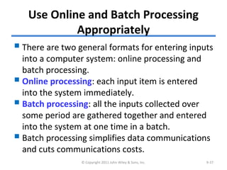 Use Online and Batch Processing
Appropriately
There are two general formats for entering inputs
into a computer system: online processing and
batch processing.
Online processing: each input item is entered
into the system immediately.
Batch processing: all the inputs collected over
some period are gathered together and entered
into the system at one time in a batch.
Batch processing simplifies data communications
and cuts communications costs.
© Copyright 2011 John Wiley & Sons, Inc. 9-37
 