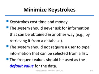 Minimize Keystrokes
Keystrokes cost time and money.
The system should never ask for information
that can be obtained in another way (e.g., by
retrieving it from a database).
The system should not require a user to type
information that can be selected from a list.
The frequent values should be used as the
default value for the data.
© Copyright 2011 John Wiley & Sons, Inc. 9-40
 