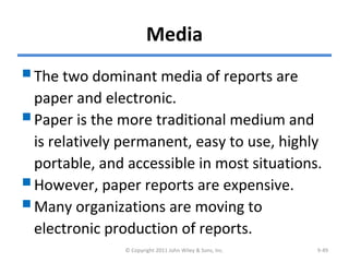 Media
The two dominant media of reports are
paper and electronic.
Paper is the more traditional medium and
is relatively permanent, easy to use, highly
portable, and accessible in most situations.
However, paper reports are expensive.
Many organizations are moving to
electronic production of reports.
© Copyright 2011 John Wiley & Sons, Inc. 9-49
 