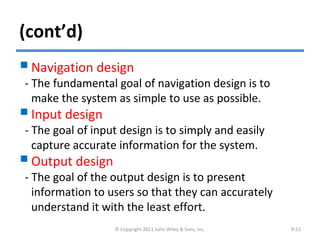 (cont’d)
Navigation design
- The fundamental goal of navigation design is to
make the system as simple to use as possible.
Input design
- The goal of input design is to simply and easily
capture accurate information for the system.
Output design
- The goal of the output design is to present
information to users so that they can accurately
understand it with the least effort.
© Copyright 2011 John Wiley & Sons, Inc. 9-51
 